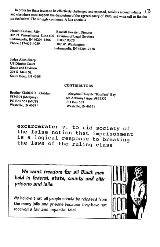I order fo thse ssues 10 b effcively chalenged snd exposed, actvists sround ndisns |3 aad elsewhere must support th dissolution of the agreed entry of 199, and write call o fux the paries below. The siruggle continue. A ia coninen  Hamid Kashani, Auy. Randal Koester, Dircctor  45 N. Pennsylvania Suite 600  Division of Legal Services 1DOC IGCS  302 W. Washinglon  Indisnapolis, IN 46204-2278  2045, MainSt. South Bend, IN 46601  CONTRIBUTORS  Brother Khalfasi X. Khaldun Abayomi Chinyele "Khalfari” Bay 874304 (McQuay) /n Anthony Hagan 87555  PO Box 557 (MCF) PO Box 557  Westill, IN 46391 Westvill, IN 46391  excarcerate: v. to rid society of the false notion that imprisonment is a logical response to breaking the laws of the ruling class  We want freedom for all Biack men held In federal, state, county and clty prisons and lails.  We believe that all people should be released from the many jails and prisons because they have not. received a fair and impartial trial  
